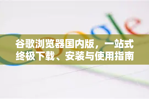 谷歌浏览器国内版，一站式终极下载、安装与使用指南