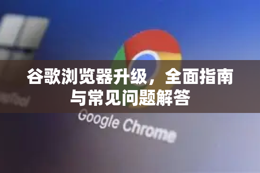 谷歌浏览器升级，全面指南与常见问题解答