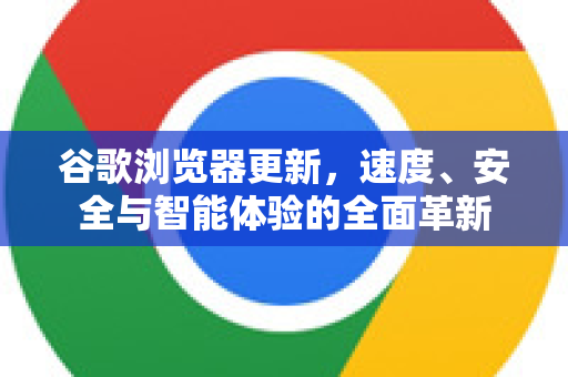 谷歌浏览器更新，速度、安全与智能体验的全面革新