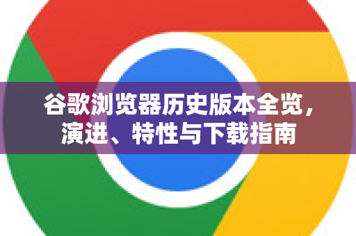 谷歌浏览器历史版本全览，演进、特性与下载指南