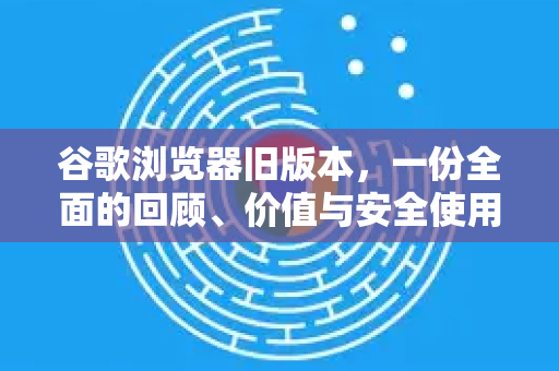 谷歌浏览器旧版本，一份全面的回顾、价值与安全使用指南