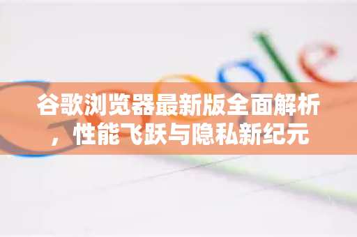 谷歌浏览器最新版全面解析，性能飞跃与隐私新纪元