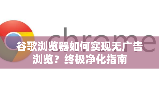谷歌浏览器如何实现无广告浏览？终极净化指南