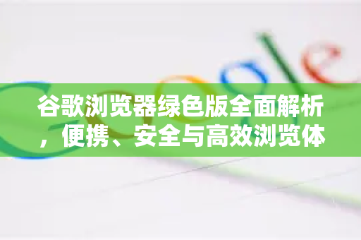 谷歌浏览器绿色版全面解析，便携、安全与高效浏览体验