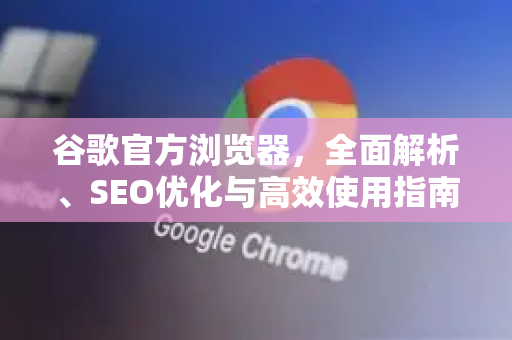 谷歌官方浏览器，全面解析、SEO优化与高效使用指南
