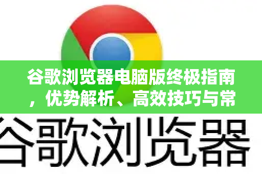 谷歌浏览器电脑版终极指南，优势解析、高效技巧与常见问题一站式解决