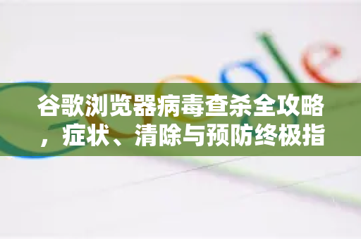 谷歌浏览器病毒查杀全攻略，症状、清除与预防终极指南