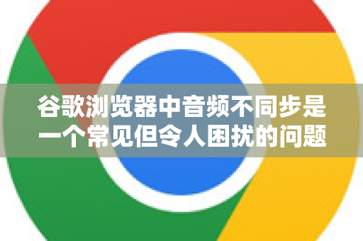 谷歌浏览器中音频不同步是一个常见但令人困扰的问题。别担心，这通常可以通过一系列排查和调整来解决。请按照以下步骤，从最简单到最复杂的顺序进行操作-第1张图片-谷歌浏览器 (Google Chrome)官方下载_免费安全浏览器