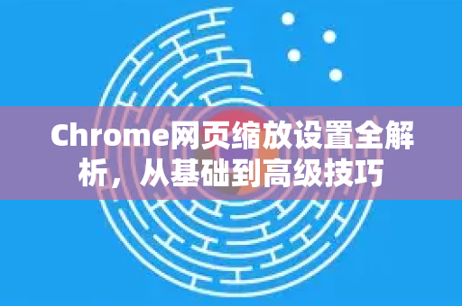Chrome网页缩放设置全解析，从基础到高级技巧