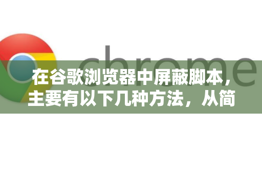 在谷歌浏览器中屏蔽脚本，主要有以下几种方法，从简单到专业排列