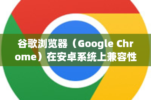 谷歌浏览器（Google Chrome）在安卓系统上兼容性良好，但若遇到网页显示或功能问题，可以尝试以下方法优化兼容性-第1张图片-谷歌浏览器 (Google Chrome)官方下载_免费安全浏览器