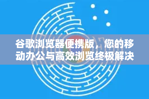 谷歌浏览器便携版，您的移动办公与高效浏览终极解决方案
