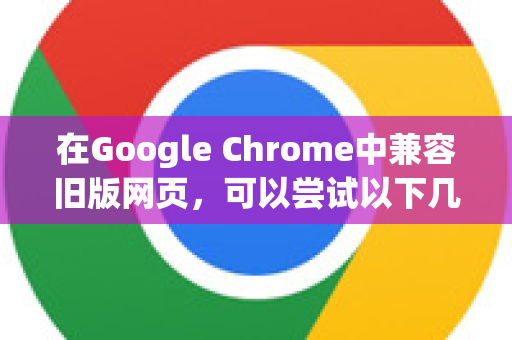 在Google Chrome中兼容旧版网页，可以尝试以下几种方法