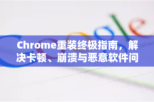 Chrome重装终极指南，解决卡顿、崩溃与恶意软件问题