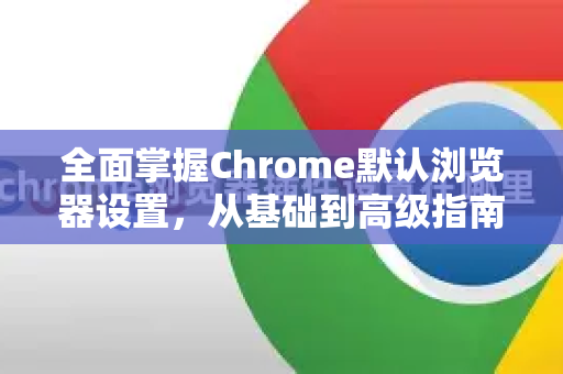 全面掌握Chrome默认浏览器设置，从基础到高级指南