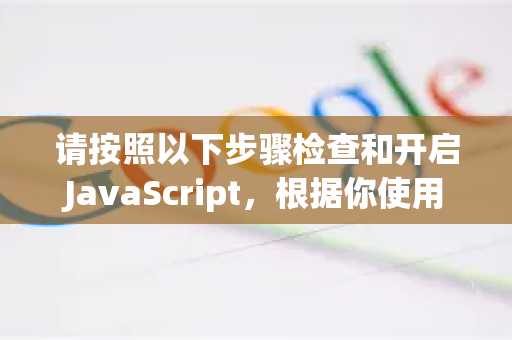请按照以下步骤检查和开启JavaScript，根据你使用的设备选择对应部分