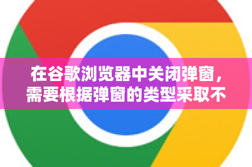 在谷歌浏览器中关闭弹窗，需要根据弹窗的类型采取不同的方法。主要分为两大类，浏览器自身的通知弹窗和网页内的广告/弹出窗口-第1张图片-谷歌浏览器 (Google Chrome)官方下载_免费安全浏览器