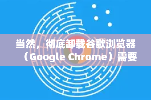 当然，彻底卸载谷歌浏览器（Google Chrome）需要清除三个主要部分，程序本身、用户数据以及注册表残留。以下是详细步骤，分为标准卸载和深度清理两种方案