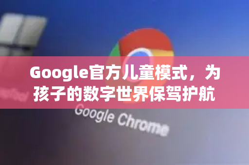 Google官方儿童模式，为孩子的数字世界保驾护航-第1张图片-谷歌浏览器 (Google Chrome)官方下载_免费安全浏览器