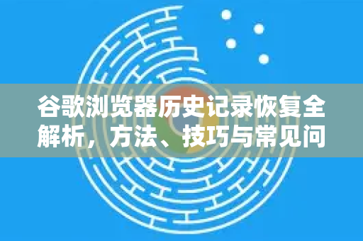 谷歌浏览器历史记录恢复全解析，方法、技巧与常见问题