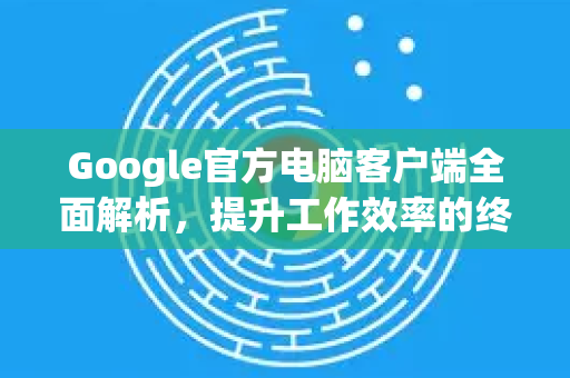 Google官方电脑客户端全面解析，提升工作效率的终极指南-第1张图片-谷歌浏览器 (Google Chrome)官方下载_免费安全浏览器