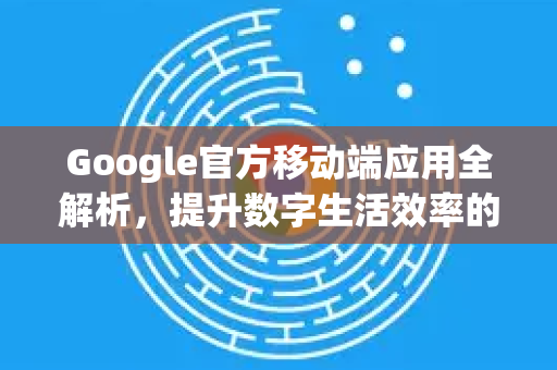 Google官方移动端应用全解析，提升数字生活效率的核心利器-第1张图片-谷歌浏览器 (Google Chrome)官方下载_免费安全浏览器