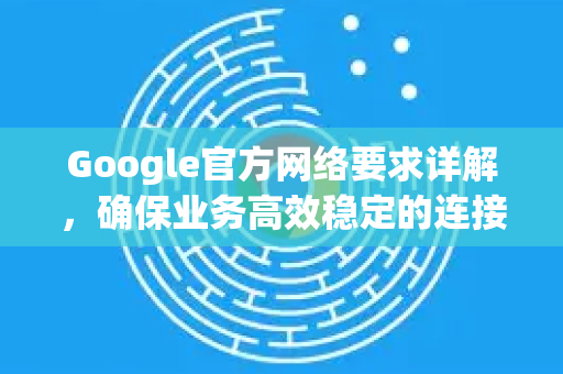 Google官方网络要求详解，确保业务高效稳定的连接准则-第1张图片-谷歌浏览器 (Google Chrome)官方下载_免费安全浏览器