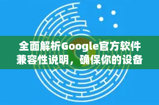 全面解析Google官方软件兼容性说明，确保你的设备顺畅运行-第1张图片-谷歌浏览器 (Google Chrome)官方下载_免费安全浏览器