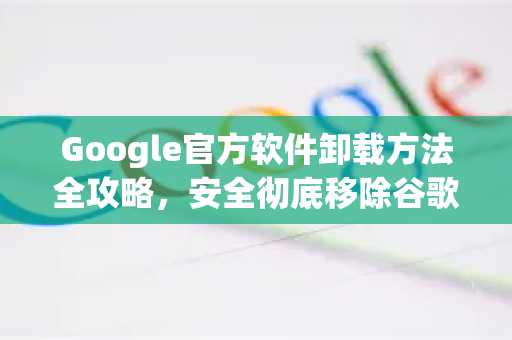 Google官方软件卸载方法全攻略，安全彻底移除谷歌应用-第1张图片-谷歌浏览器 (Google Chrome)官方下载_免费安全浏览器