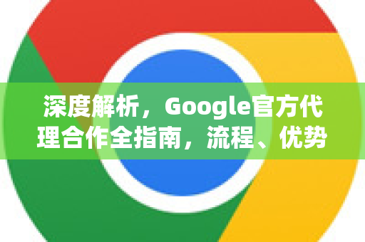 深度解析，Google官方代理合作全指南，流程、优势与常见问题-第1张图片-谷歌浏览器 (Google Chrome)官方下载_免费安全浏览器