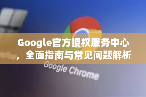Google官方授权服务中心，全面指南与常见问题解析-第1张图片-谷歌浏览器 (Google Chrome)官方下载_免费安全浏览器