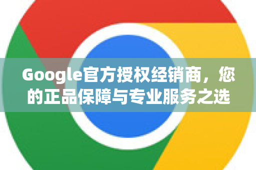 Google官方授权经销商，您的正品保障与专业服务之选-第1张图片-谷歌浏览器 (Google Chrome)官方下载_免费安全浏览器
