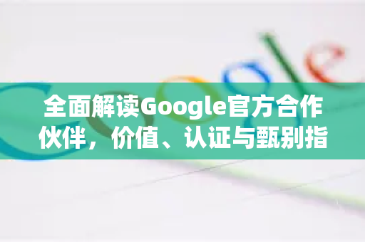 全面解读Google官方合作伙伴,价值、认证与甄别指南-第1张图片-谷歌浏览器 (Google Chrome)官方下载_免费安全浏览器 全面解读Google官方合作伙伴,价值、认证与甄别指南-第1张图片-谷歌浏览器 (Google Chrome)官方下载_免费安全浏览器