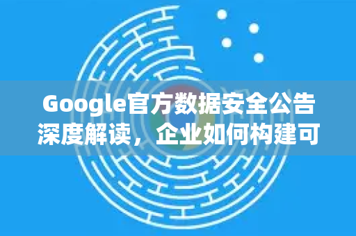 Google官方数据安全公告深度解读，企业如何构建可信赖的数据保护体系？-第1张图片-谷歌浏览器 (Google Chrome)官方下载_免费安全浏览器