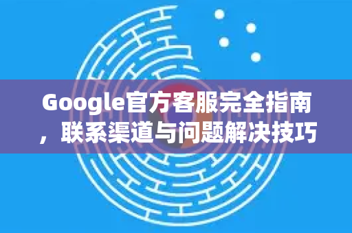 Google官方客服完全指南，联系渠道与问题解决技巧-第1张图片-谷歌浏览器 (Google Chrome)官方下载_免费安全浏览器
