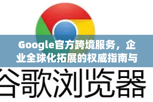 Google官方跨境服务，企业全球化拓展的权威指南与实战解析
