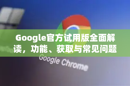 Google官方试用版全面解读，功能、获取与常见问题指南