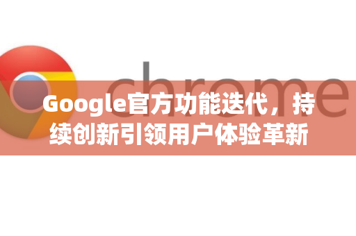 Google官方功能迭代，持续创新引领用户体验革新
