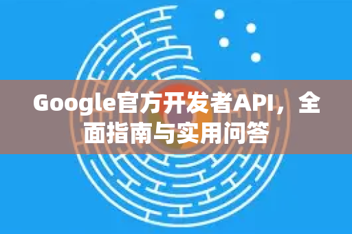 Google官方开发者API，全面指南与实用问答