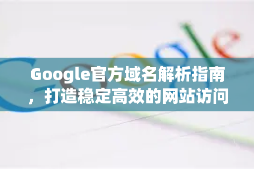 Google官方域名解析指南，打造稳定高效的网站访问体验