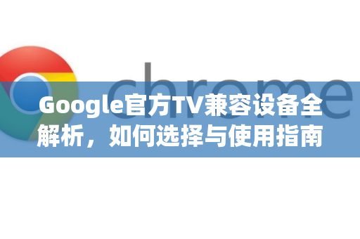 Google官方TV兼容设备全解析，如何选择与使用指南-第1张图片-谷歌浏览器 (Google Chrome)官方下载_免费安全浏览器