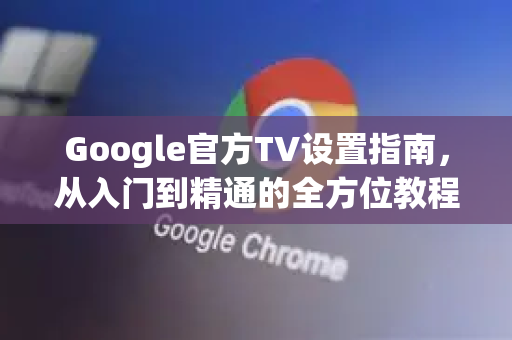 Google官方TV设置指南，从入门到精通的全方位教程-第1张图片-谷歌浏览器 (Google Chrome)官方下载_免费安全浏览器