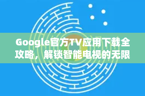Google官方TV应用下载全攻略，解锁智能电视的无限可能-第1张图片-谷歌浏览器 (Google Chrome)官方下载_免费安全浏览器