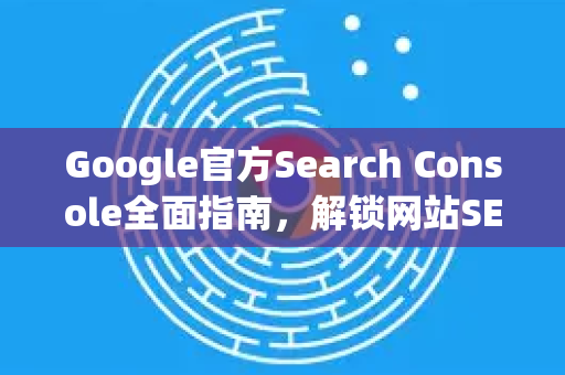 Google官方Search Console全面指南，解锁网站SEO潜力的关键工具-第1张图片-谷歌浏览器 (Google Chrome)官方下载_免费安全浏览器
