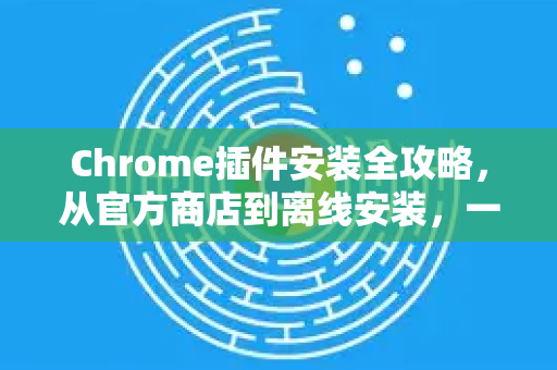 Chrome插件安装全攻略，从官方商店到离线安装，一篇看懂