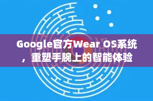 Google官方Wear OS系统，重塑手腕上的智能体验