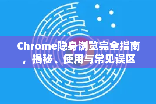 Chrome隐身浏览完全指南，揭秘、使用与常见误区