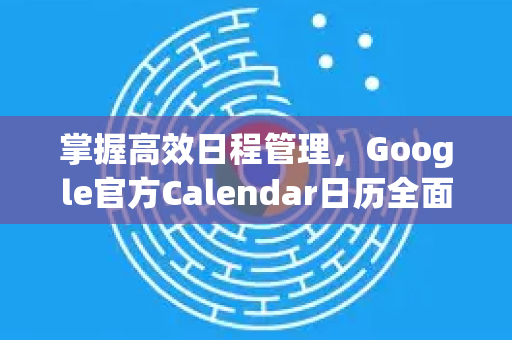 掌握高效日程管理，Google官方Calendar日历全面指南