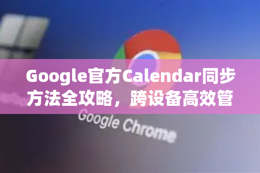 Google官方Calendar同步方法全攻略，跨设备高效管理日程