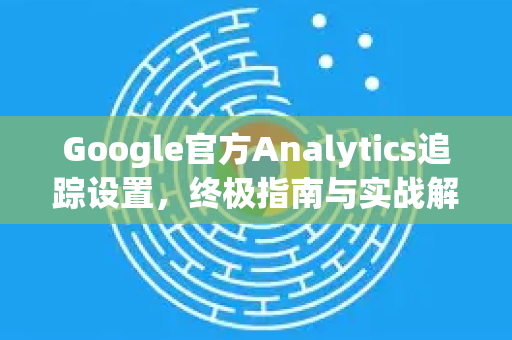 Google官方Analytics追踪设置，终极指南与实战解析-第1张图片-谷歌浏览器 (Google Chrome)官方下载_免费安全浏览器